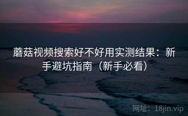 蘑菇视频搜索好不好用实测结果:新手避坑指南(新手必看) 蘑菇视频搜索好不好用实测结果:新手避坑指南(新手必看)