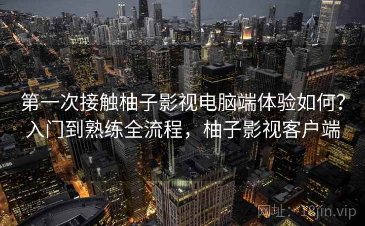 第一次接触柚子影视电脑端体验如何?入门到熟练全流程,柚子影视客户端 第一次接触柚子影视电脑端体验如何?入门到熟练全流程,柚子影视客户端