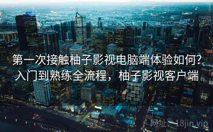第一次接触柚子影视电脑端体验如何?入门到熟练全流程,柚子影视客户端 第一次接触柚子影视电脑端体验如何?入门到熟练全流程,柚子影视客户端