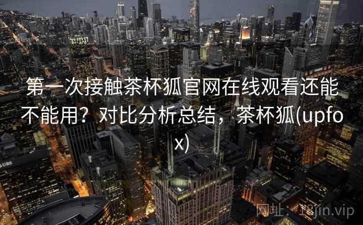 第一次接触茶杯狐官网在线观看还能不能用?对比分析总结,茶杯狐(upfox) 第一次接触茶杯狐官网在线观看还能不能用?对比分析总结,茶杯狐(upfox)