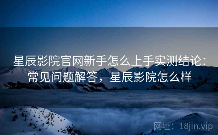 星辰影院官网新手怎么上手实测结论:常见问题解答,星辰影院怎么样 星辰影院官网新手怎么上手实测结论:常见问题解答,星辰影院怎么样