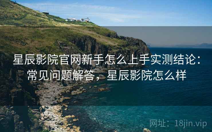 星辰影院官网新手怎么上手实测结论:常见问题解答,星辰影院怎么样 星辰影院官网新手怎么上手实测结论:常见问题解答,星辰影院怎么样