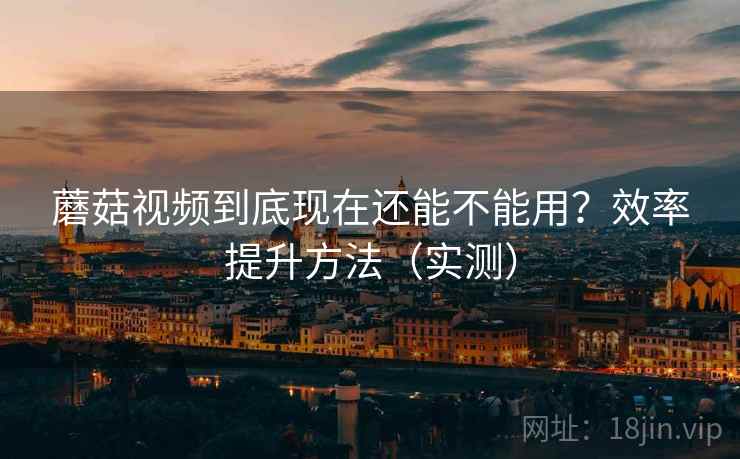 蘑菇视频到底现在还能不能用?效率提升方法(实测) 蘑菇视频到底现在还能不能用?效率提升方法(实测)