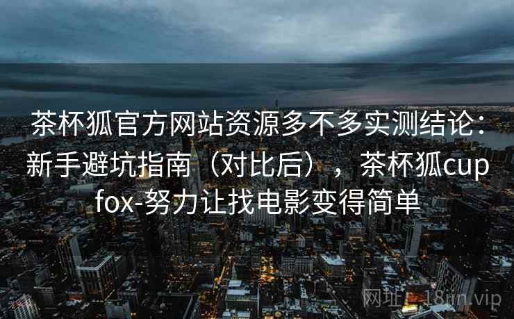 茶杯狐官方网站资源多不多实测结论:新手避坑指南(对比后),茶杯狐cupfox-努力让找电影变得简单 茶杯狐官方网站资源多不多实测结论:新手避坑指南(对比后),茶杯狐cupfox-努力让找电影变得简单