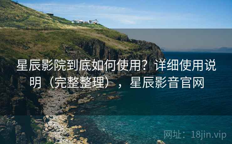 星辰影院到底如何使用？详细使用说明（完整整理），星辰影音官网