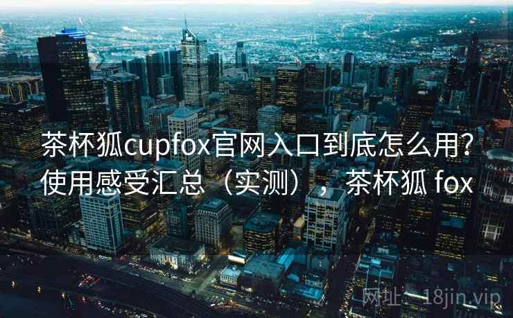 茶杯狐cupfox官网入口到底怎么用?使用感受汇总(实测),茶杯狐 fox 茶杯狐cupfox官网入口到底怎么用?使用感受汇总(实测),茶杯狐 fox