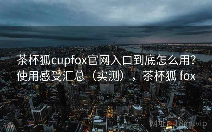 茶杯狐cupfox官网入口到底怎么用?使用感受汇总(实测),茶杯狐 fox 茶杯狐cupfox官网入口到底怎么用?使用感受汇总(实测),茶杯狐 fox
