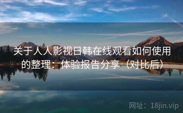 关于人人影视日韩在线观看如何使用的整理：体验报告分享（对比后）
