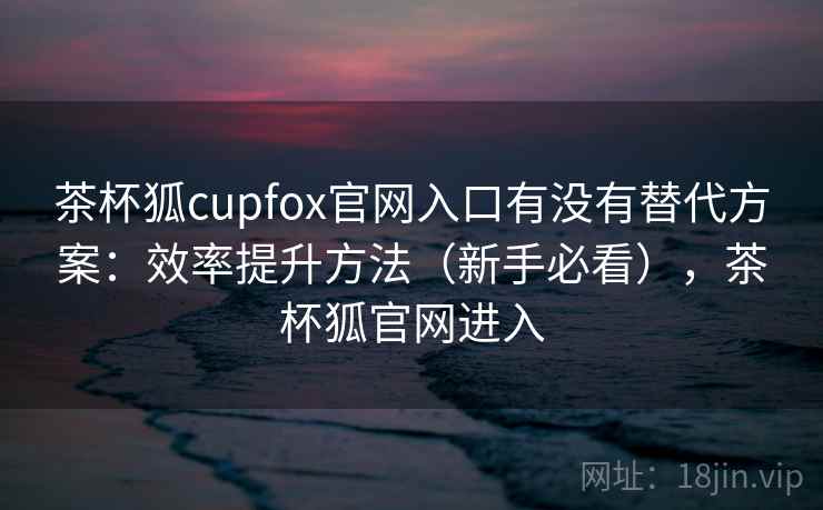茶杯狐cupfox官网入口有没有替代方案：效率提升方法（新手必看），茶杯狐官网进入