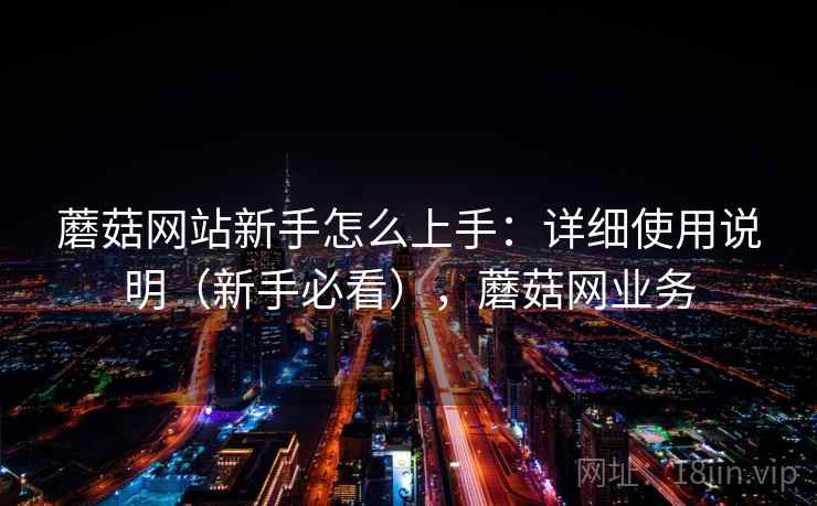 蘑菇网站新手怎么上手:详细使用说明(新手必看),蘑菇网业务 蘑菇网站新手怎么上手:详细使用说明(新手必看),蘑菇网业务