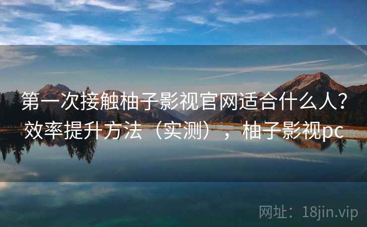第一次接触柚子影视官网适合什么人？效率提升方法（实测），柚子影视pc