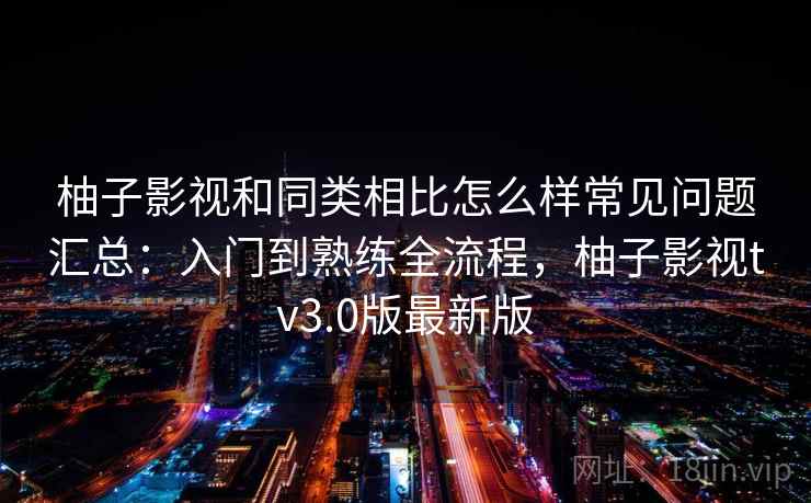 柚子影视和同类相比怎么样常见问题汇总：入门到熟练全流程，柚子影视tv3.0版最新版