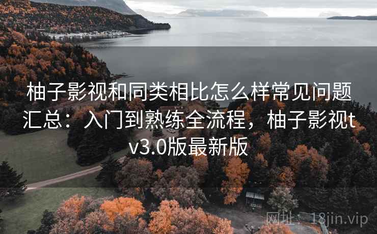 柚子影视和同类相比怎么样常见问题汇总：入门到熟练全流程，柚子影视tv3.0版最新版