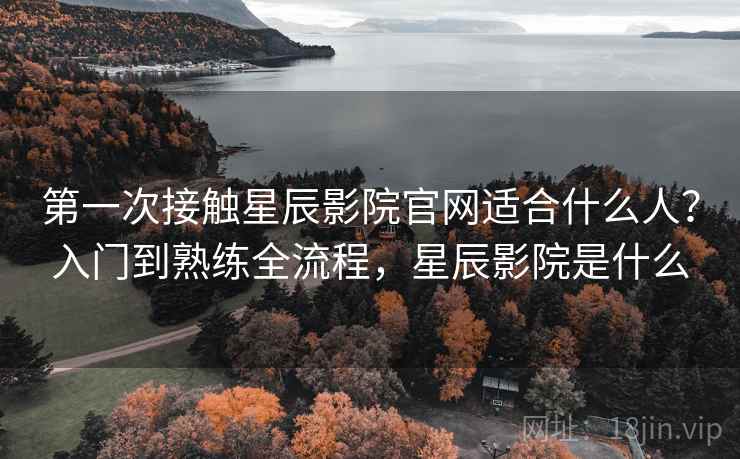 第一次接触星辰影院官网适合什么人？入门到熟练全流程，星辰影院是什么