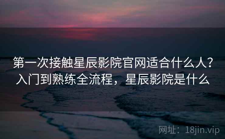 第一次接触星辰影院官网适合什么人？入门到熟练全流程，星辰影院是什么