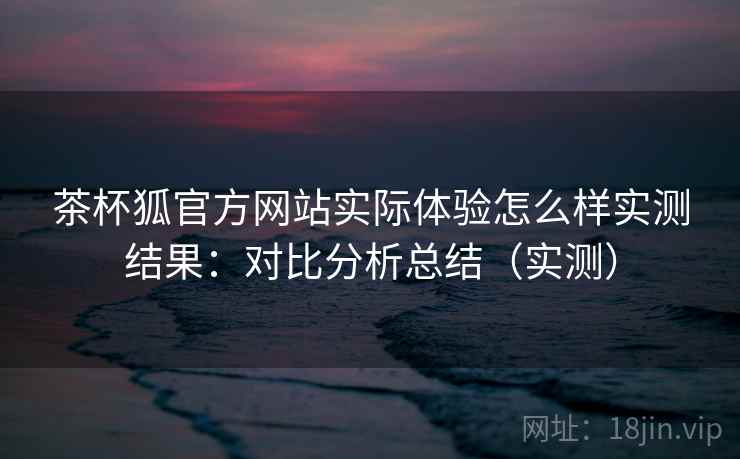 茶杯狐官方网站实际体验怎么样实测结果：对比分析总结（实测）