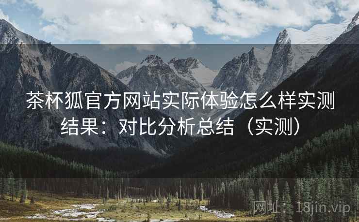 茶杯狐官方网站实际体验怎么样实测结果：对比分析总结（实测）