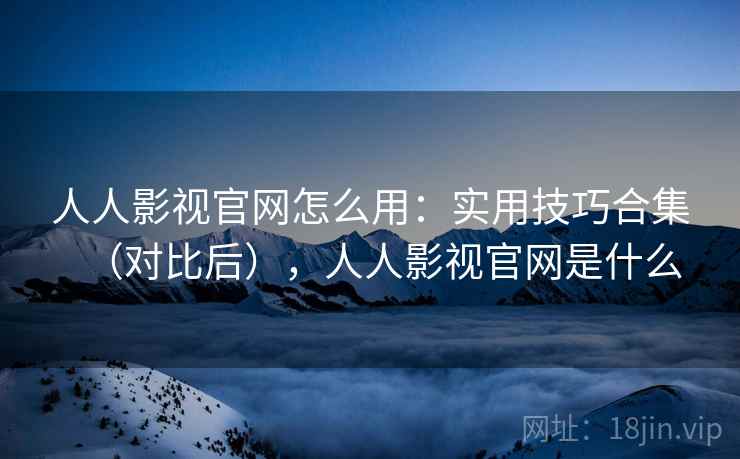 人人影视官网怎么用：实用技巧合集（对比后），人人影视官网是什么