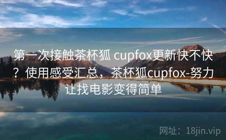 第一次接触茶杯狐 cupfox更新快不快？使用感受汇总，茶杯狐cupfox-努力让找电影变得简单