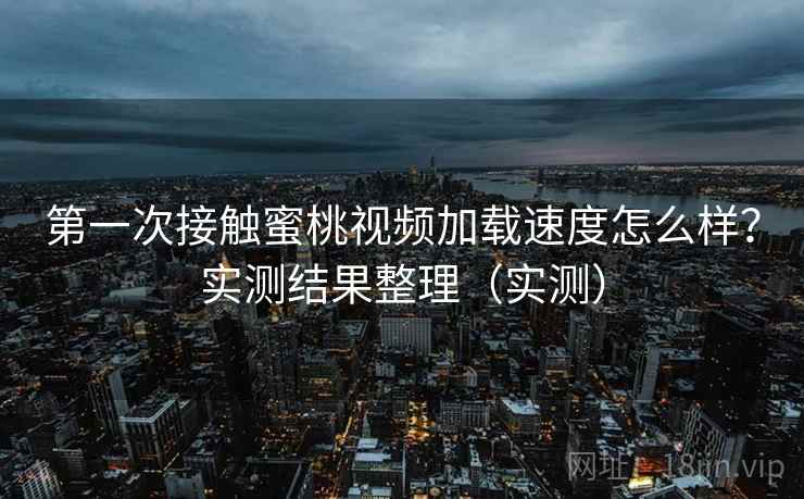 第一次接触蜜桃视频加载速度怎么样？实测结果整理（实测）