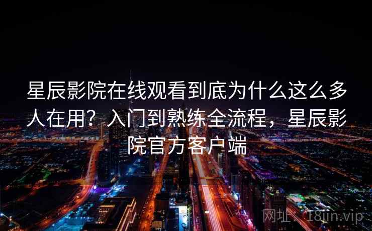 星辰影院在线观看到底为什么这么多人在用？入门到熟练全流程，星辰影院官方客户端