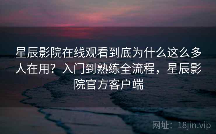 星辰影院在线观看到底为什么这么多人在用？入门到熟练全流程，星辰影院官方客户端
