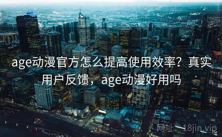 age动漫官方怎么提高使用效率？真实用户反馈，age动漫好用吗