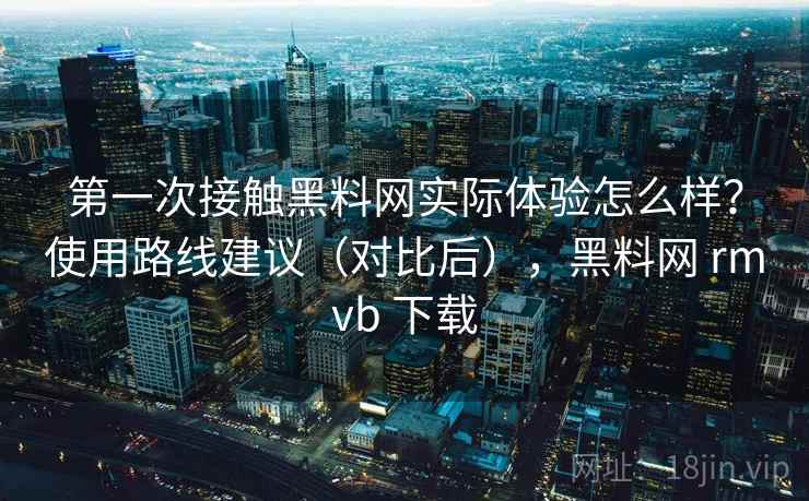 第一次接触黑料网实际体验怎么样？使用路线建议（对比后），黑料网 rmvb 下载