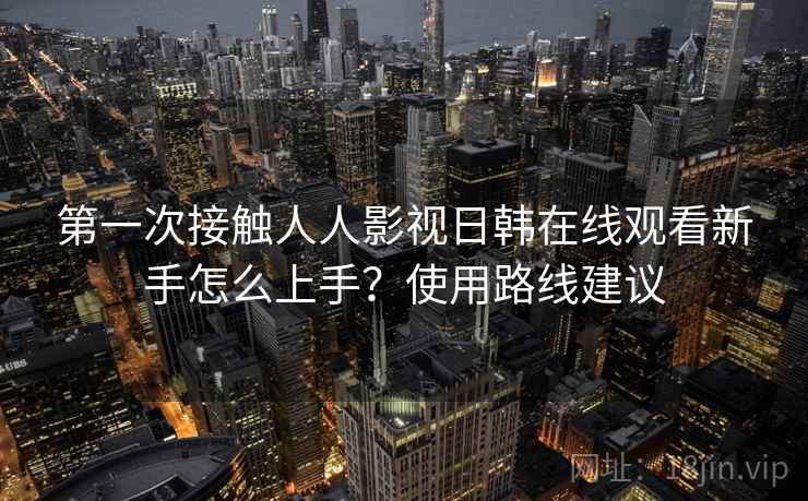 第一次接触人人影视日韩在线观看新手怎么上手？使用路线建议