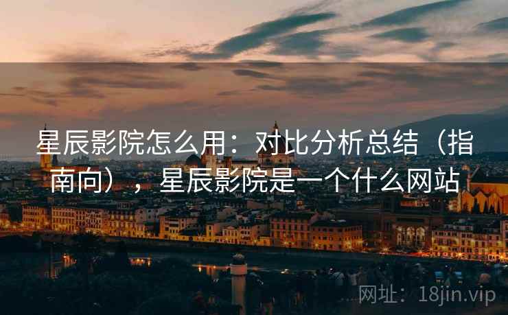 星辰影院怎么用：对比分析总结（指南向），星辰影院是一个什么网站