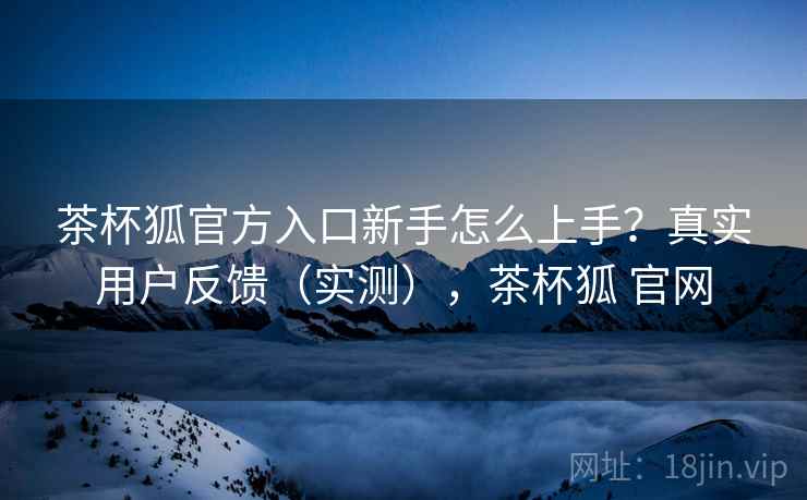 茶杯狐官方入口新手怎么上手？真实用户反馈（实测），茶杯狐 官网