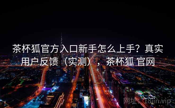 茶杯狐官方入口新手怎么上手？真实用户反馈（实测），茶杯狐 官网