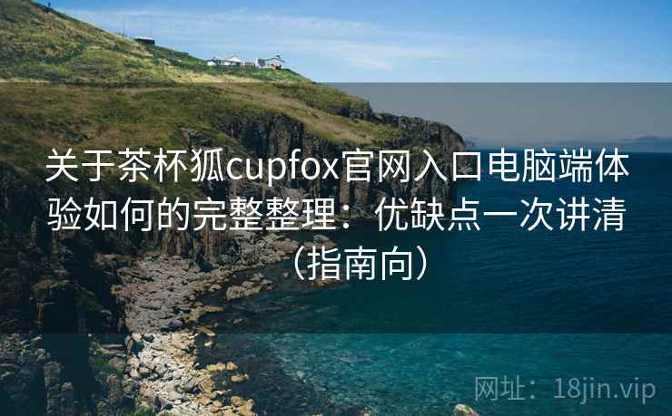 关于茶杯狐cupfox官网入口电脑端体验如何的完整整理：优缺点一次讲清（指南向）