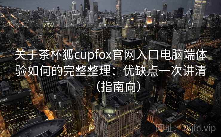 关于茶杯狐cupfox官网入口电脑端体验如何的完整整理：优缺点一次讲清（指南向）