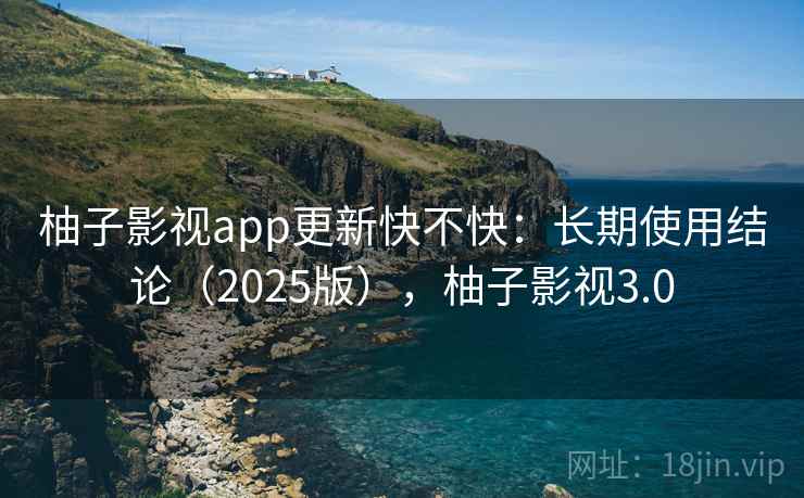 柚子影视app更新快不快：长期使用结论（2025版），柚子影视3.0