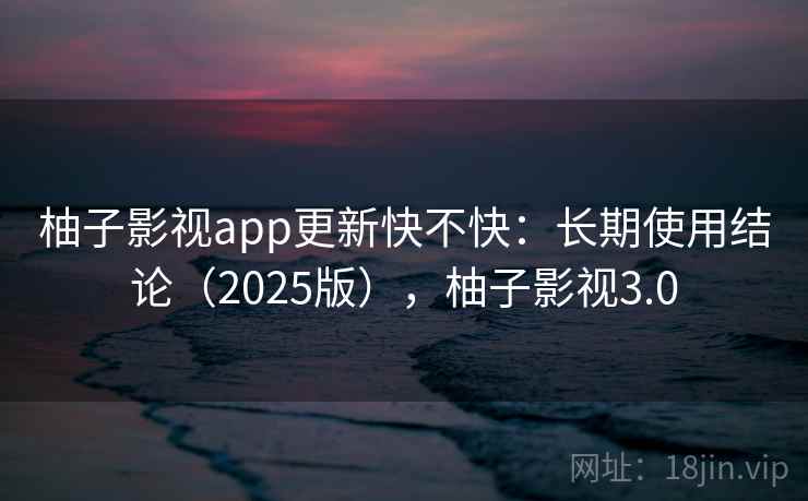 柚子影视app更新快不快：长期使用结论（2025版），柚子影视3.0
