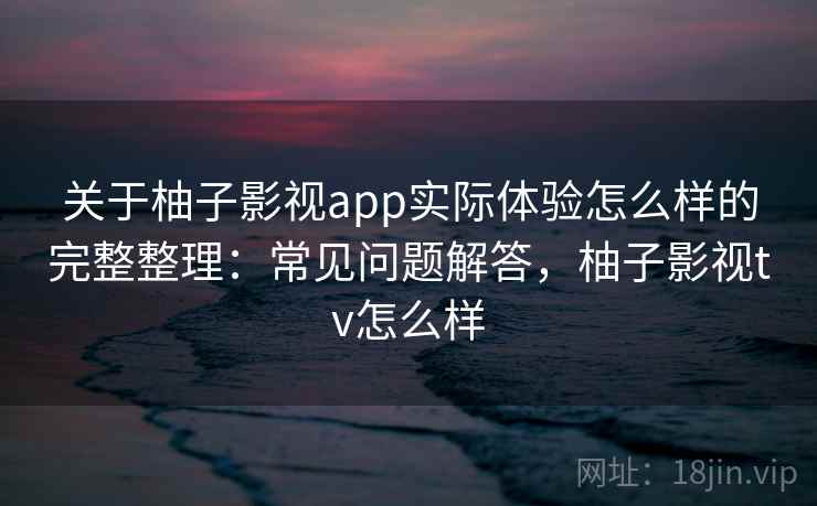 关于柚子影视app实际体验怎么样的完整整理：常见问题解答，柚子影视tv怎么样