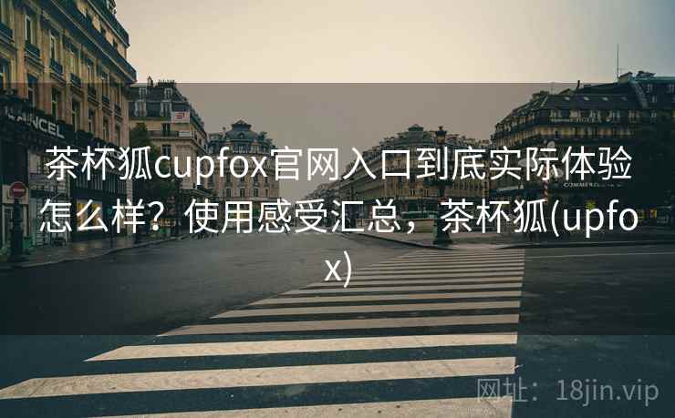 茶杯狐cupfox官网入口到底实际体验怎么样？使用感受汇总，茶杯狐(upfox)