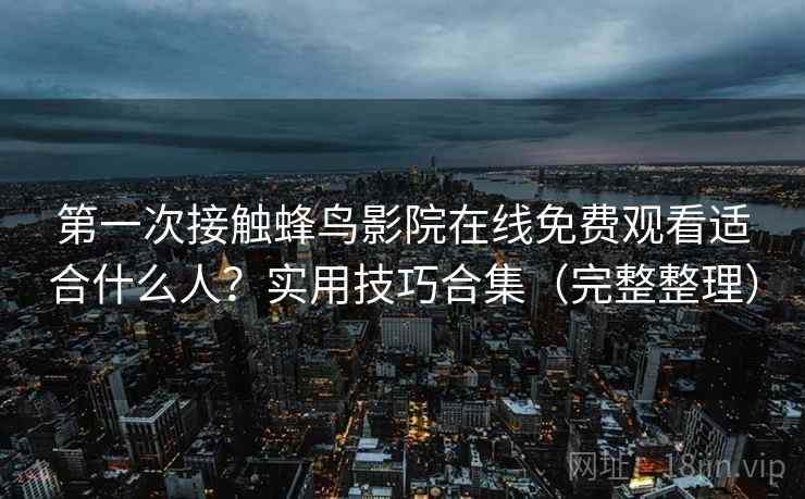 第一次接触蜂鸟影院在线免费观看适合什么人?实用技巧合集(完整整理) 第一次接触蜂鸟影院在线免费观看适合什么人?实用技巧合集(完整整理)