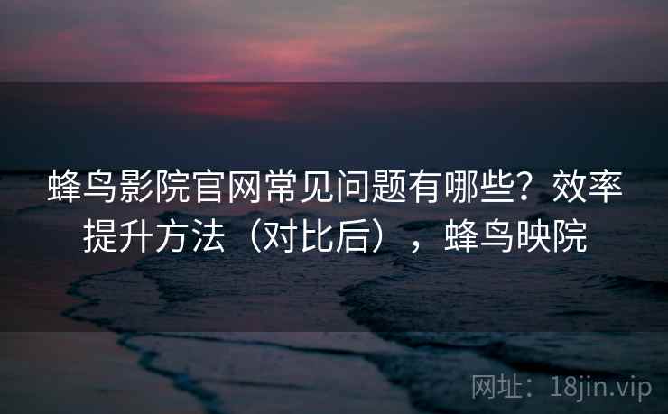 蜂鸟影院官网常见问题有哪些?效率提升方法(对比后),蜂鸟映院 蜂鸟影院官网常见问题有哪些?效率提升方法(对比后),蜂鸟映院