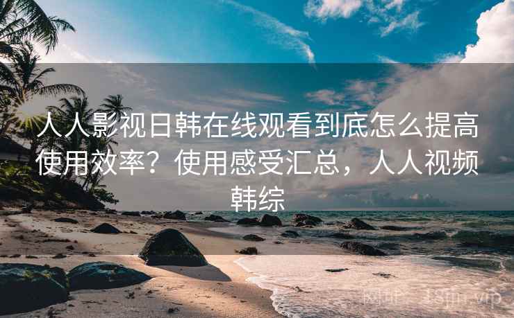 人人影视日韩在线观看到底怎么提高使用效率?使用感受汇总,人人视频韩综 人人影视日韩在线观看到底怎么提高使用效率?使用感受汇总,人人视频韩综