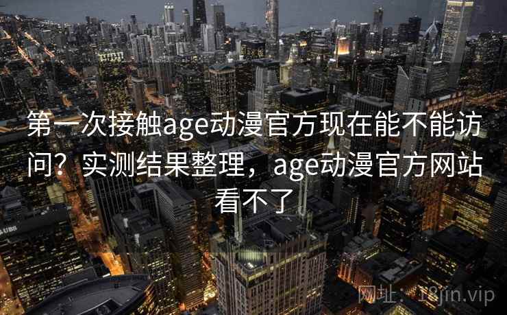 第一次接触age动漫官方现在能不能访问？实测结果整理，age动漫官方网站看不了