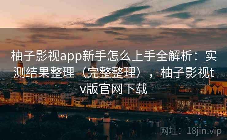 柚子影视app新手怎么上手全解析:实测结果整理(完整整理),柚子影视tv版官网下载 柚子影视app新手怎么上手全解析:实测结果整理(完整整理),柚子影视tv版官网下载